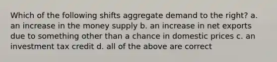 Which of the following shifts aggregate demand to the right? a. an increase in the money supply b. an increase in net exports due to something other than a chance in domestic prices c. an investment tax credit d. all of the above are correct