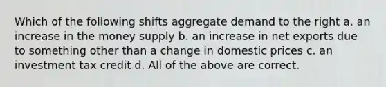 Which of the following shifts aggregate demand to the right a. an increase in the money supply b. an increase in net exports due to something other than a change in domestic prices c. an investment tax credit d. All of the above are correct.