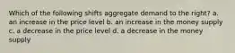 Which of the following shifts aggregate demand to the right? a. an increase in the price level b. an increase in the money supply c. a decrease in the price level d. a decrease in the money supply