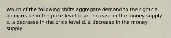 Which of the following shifts aggregate demand to the right? a. an increase in the price level b. an increase in the money supply c. a decrease in the price level d. a decrease in the money supply