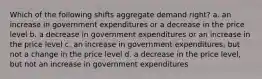 Which of the following shifts aggregate demand right? a. an increase in government expenditures or a decrease in the price level b. a decrease in government expenditures or an increase in the price level c. an increase in government expenditures, but not a change in the price level d. a decrease in the price level, but not an increase in government expenditures