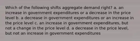 Which of the following shifts aggregate demand right? a. an increase in government expenditures or a decrease in the price level b. a decrease in government expenditures or an increase in the price level c. an increase in government expenditures, but not a change in the price level d. a decrease in the price level, but not an increase in government expenditures