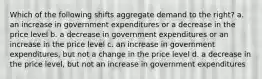 Which of the following shifts aggregate demand to the right? a. an increase in government expenditures or a decrease in the price level b. a decrease in government expenditures or an increase in the price level c. an increase in government expenditures, but not a change in the price level d. a decrease in the price level, but not an increase in government expenditures