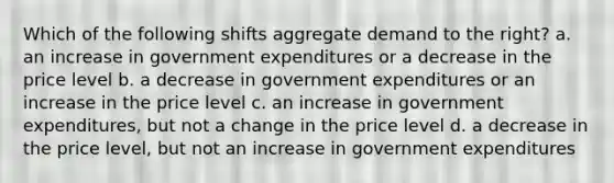 Which of the following shifts aggregate demand to the right? a. an increase in government expenditures or a decrease in the price level b. a decrease in government expenditures or an increase in the price level c. an increase in government expenditures, but not a change in the price level d. a decrease in the price level, but not an increase in government expenditures