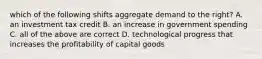 which of the following shifts aggregate demand to the right? A. an investment tax credit B. an increase in government spending C. all of the above are correct D. technological progress that increases the profitability of capital goods