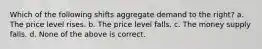 Which of the following shifts aggregate demand to the right? a. The price level rises. b. The price level falls. c. The money supply falls. d. None of the above is correct.