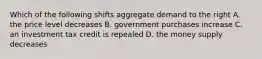 Which of the following shifts aggregate demand to the right A. the price level decreases B. government purchases increase C. an investment tax credit is repealed D. the money supply decreases