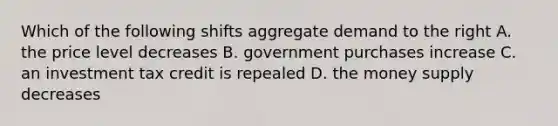 Which of the following shifts aggregate demand to the right A. the price level decreases B. government purchases increase C. an investment tax credit is repealed D. the money supply decreases