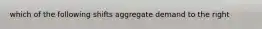 which of the following shifts aggregate demand to the right