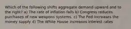 Which of the following shifts aggregate demand upward and to the right? a) The rate of inflation falls b) Congress reduces purchases of new weapons systems. c) The Fed increases the money supply d) The White House increases interest rates