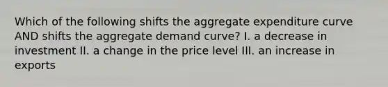 Which of the following shifts the aggregate expenditure curve AND shifts the aggregate demand curve? I. a decrease in investment II. a change in the price level III. an increase in exports