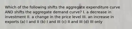 Which of the following shifts the aggregate expenditure curve AND shifts the aggregate demand curve? I. a decrease in investment II. a change in the price level III. an increase in exports (a) I and II (b) I and III (c) II and III (d) III only