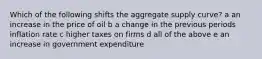 Which of the following shifts the aggregate supply curve? a an increase in the price of oil b a change in the previous periods inflation rate c higher taxes on firms d all of the above e an increase in government expenditure