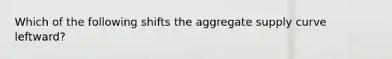 Which of the following shifts the aggregate supply curve leftward?