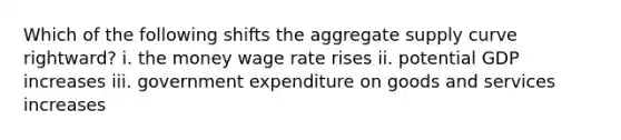 Which of the following shifts the aggregate supply curve rightward? i. the money wage rate rises ii. potential GDP increases iii. government expenditure on goods and services increases