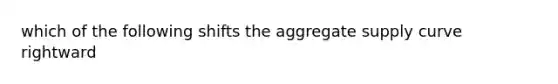 which of the following shifts the aggregate supply curve rightward