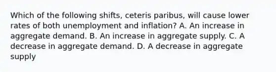 Which of the following shifts, ceteris paribus, will cause lower rates of both unemployment and inflation? A. An increase in aggregate demand. B. An increase in aggregate supply. C. A decrease in aggregate demand. D. A decrease in aggregate supply