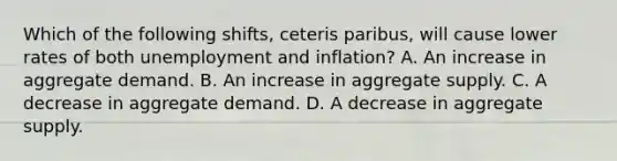 Which of the following shifts, ceteris paribus, will cause lower rates of both unemployment and inflation? A. An increase in aggregate demand. B. An increase in aggregate supply. C. A decrease in aggregate demand. D. A decrease in aggregate supply.