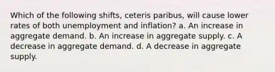 Which of the following shifts, ceteris paribus, will cause lower rates of both unemployment and inflation? a. An increase in aggregate demand. b. An increase in aggregate supply. c. A decrease in aggregate demand. d. A decrease in aggregate supply.