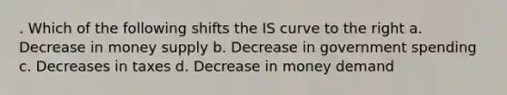 . Which of the following shifts the IS curve to the right a. Decrease in money supply b. Decrease in government spending c. Decreases in taxes d. Decrease in money demand