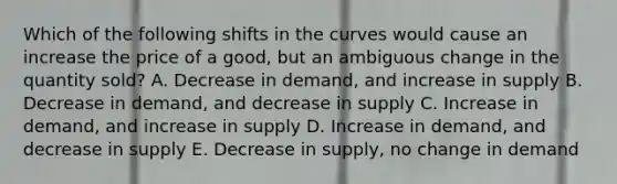 Which of the following shifts in the curves would cause an increase the price of a good, but an ambiguous change in the quantity sold? A. Decrease in demand, and increase in supply B. Decrease in demand, and decrease in supply C. Increase in demand, and increase in supply D. Increase in demand, and decrease in supply E. Decrease in supply, no change in demand