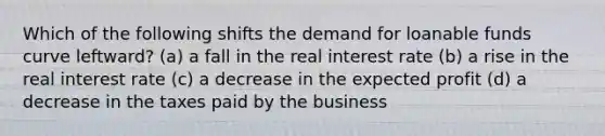 Which of the following shifts the demand for loanable funds curve leftward? (a) a fall in the <a href='https://www.questionai.com/knowledge/ksNtEtaHnc-real-interest-rate' class='anchor-knowledge'>real interest rate</a> (b) a rise in the real interest rate (c) a decrease in the expected profit (d) a decrease in the taxes paid by the business