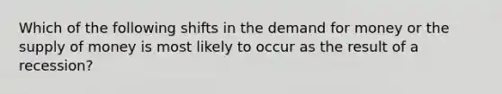 Which of the following shifts in the demand for money or the supply of money is most likely to occur as the result of a recession?