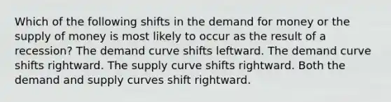 Which of the following shifts in the demand for money or the supply of money is most likely to occur as the result of a recession? The demand curve shifts leftward. The demand curve shifts rightward. The supply curve shifts rightward. Both the demand and supply curves shift rightward.