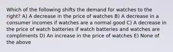 Which of the following shifts the demand for watches to the right? A) A decrease in the price of watches B) A decrease in a consumer incomes if watches are a normal good C) A decrease in the price of watch batteries if watch batteries and watches are compliments D) An increase in the price of watches E) None of the above