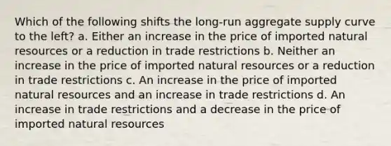 Which of the following shifts the long-run aggregate supply curve to the left? a. Either an increase in the price of imported <a href='https://www.questionai.com/knowledge/k6l1d2KrZr-natural-resources' class='anchor-knowledge'>natural resources</a> or a reduction in trade restrictions b. Neither an increase in the price of imported natural resources or a reduction in trade restrictions c. An increase in the price of imported natural resources and an increase in trade restrictions d. An increase in trade restrictions and a decrease in the price of imported natural resources