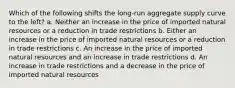 Which of the following shifts the long-run aggregate supply curve to the left? a. Neither an increase in the price of imported natural resources or a reduction in trade restrictions b. Either an increase in the price of imported natural resources or a reduction in trade restrictions c. An increase in the price of imported natural resources and an increase in trade restrictions d. An increase in trade restrictions and a decrease in the price of imported natural resources