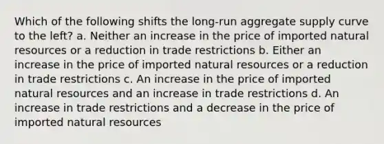 Which of the following shifts the long-run aggregate supply curve to the left? a. Neither an increase in the price of imported natural resources or a reduction in trade restrictions b. Either an increase in the price of imported natural resources or a reduction in trade restrictions c. An increase in the price of imported natural resources and an increase in trade restrictions d. An increase in trade restrictions and a decrease in the price of imported natural resources