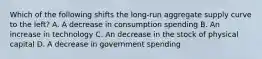 Which of the following shifts the long-run aggregate supply curve to the left? A. A decrease in consumption spending B. An increase in technology C. An decrease in the stock of physical capital D. A decrease in government spending