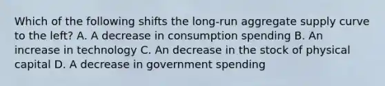 Which of the following shifts the long-run aggregate supply curve to the left? A. A decrease in consumption spending B. An increase in technology C. An decrease in the stock of physical capital D. A decrease in government spending