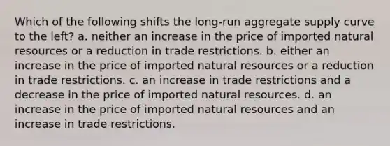 Which of the following shifts the long-run aggregate supply curve to the left? a. neither an increase in the price of imported <a href='https://www.questionai.com/knowledge/k6l1d2KrZr-natural-resources' class='anchor-knowledge'>natural resources</a> or a reduction in trade restrictions. b. either an increase in the price of imported natural resources or a reduction in trade restrictions. c. an increase in trade restrictions and a decrease in the price of imported natural resources. d. an increase in the price of imported natural resources and an increase in trade restrictions.