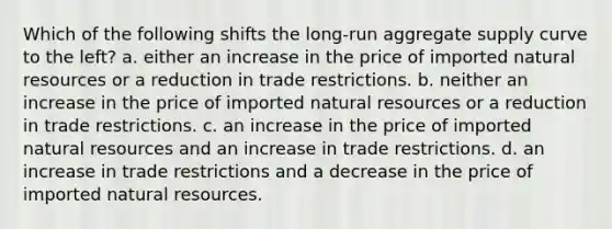 Which of the following shifts the long-run aggregate supply curve to the left? a. either an increase in the price of imported natural resources or a reduction in trade restrictions. b. neither an increase in the price of imported natural resources or a reduction in trade restrictions. c. an increase in the price of imported natural resources and an increase in trade restrictions. d. an increase in trade restrictions and a decrease in the price of imported natural resources.