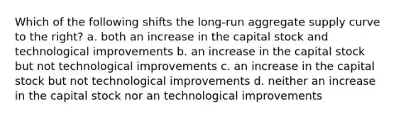 Which of the following shifts the long-run aggregate supply curve to the right? a. both an increase in the capital stock and technological improvements b. an increase in the capital stock but not technological improvements c. an increase in the capital stock but not technological improvements d. neither an increase in the capital stock nor an technological improvements