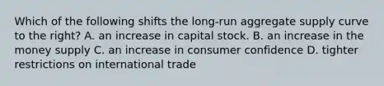 Which of the following shifts the long-run aggregate supply curve to the right? A. an increase in capital stock. B. an increase in the money supply C. an increase in consumer confidence D. tighter restrictions on international trade