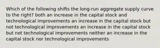 Which of the following shifts the long-run aggregate supply curve to the right? both an increase in the capital stock and technological improvements an increase in the capital stock but not technological improvements an increase in the capital stock but not technological improvements neither an increase in the capital stock nor technological improvements