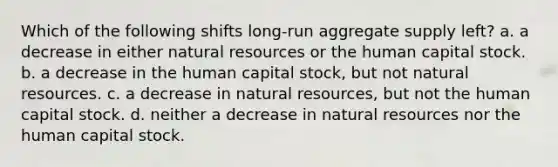 Which of the following shifts long-run aggregate supply left? a. ​a decrease in either natural resources or the human capital stock. b. ​a decrease in the human capital stock, but not natural resources. c. ​a decrease in natural resources, but not the human capital stock. d. ​neither a decrease in natural resources nor the human capital stock.