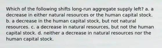 ​Which of the following shifts long-run aggregate supply left? a. ​a decrease in either natural resources or the human capital stock. b. ​a decrease in the human capital stock, but not natural resources. c. ​a decrease in natural resources, but not the human capital stock. d. ​neither a decrease in natural resources nor the human capital stock.