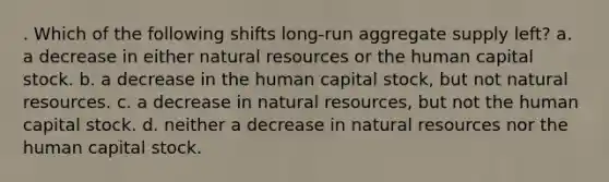 . Which of the following shifts long-run aggregate supply left? a. a decrease in either natural resources or the human capital stock. b. a decrease in the human capital stock, but not natural resources. c. a decrease in natural resources, but not the human capital stock. d. neither a decrease in natural resources nor the human capital stock.