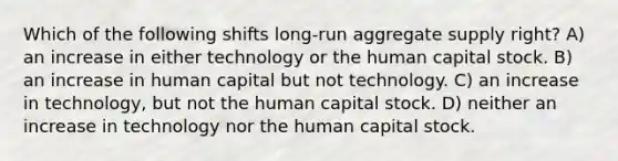 Which of the following shifts long-run aggregate supply right? A) an increase in either technology or the human capital stock. B) an increase in human capital but not technology. C) an increase in technology, but not the human capital stock. D) neither an increase in technology nor the human capital stock.