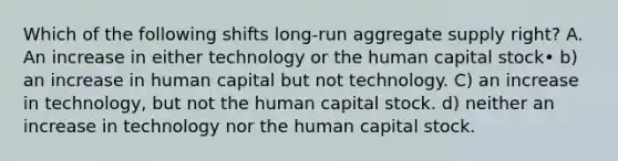 Which of the following shifts long-run aggregate supply right? A. An increase in either technology or the human capital stock• b) an increase in human capital but not technology. C) an increase in technology, but not the human capital stock. d) neither an increase in technology nor the human capital stock.