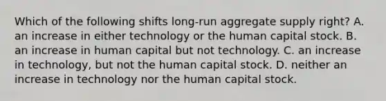 Which of the following shifts long-run aggregate supply right? A. an increase in either technology or the human capital stock. B. an increase in human capital but not technology. C. an increase in technology, but not the human capital stock. D. neither an increase in technology nor the human capital stock.