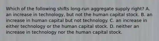 Which of the following shifts long-run aggregate supply right? A. an increase in technology, but not the human capital stock. B. an increase in human capital but not technology. C. an increase in either technology or the human capital stock. D. neither an increase in technology nor the human capital stock.