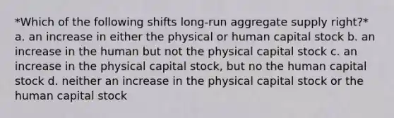 *Which of the following shifts long-run aggregate supply right?* a. an increase in either the physical or human capital stock b. an increase in the human but not the physical capital stock c. an increase in the physical capital stock, but no the human capital stock d. neither an increase in the physical capital stock or the human capital stock