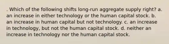 . Which of the following shifts long-run aggregate supply right? a. an increase in either technology or the human capital stock. b. an increase in human capital but not technology. c. an increase in technology, but not the human capital stock. d. neither an increase in technology nor the human capital stock.