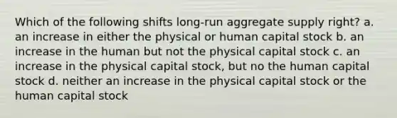 Which of the following shifts long-run aggregate supply right? a. an increase in either the physical or human capital stock b. an increase in the human but not the physical capital stock c. an increase in the physical capital stock, but no the human capital stock d. neither an increase in the physical capital stock or the human capital stock