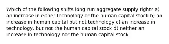 Which of the following shifts long-run aggregate supply right? a) an increase in either technology or the human capital stock b) an increase in human capital but not technology c) an increase in technology, but not the human capital stock d) neither an increase in technology nor the human capital stock